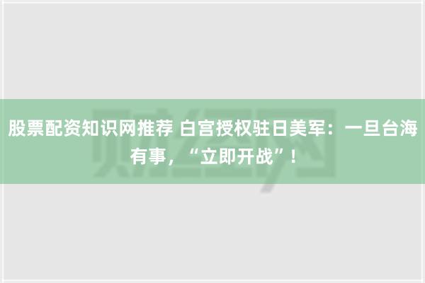 股票配资知识网推荐 白宫授权驻日美军：一旦台海有事，“立即开战”！