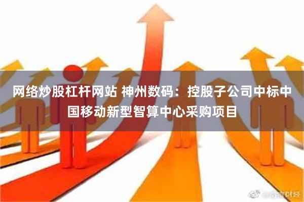 网络炒股杠杆网站 神州数码：控股子公司中标中国移动新型智算中心采购项目