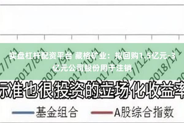 实盘杠杆配资平台 藏格矿业：拟回购1.5亿元-3亿元公司股份用于注销