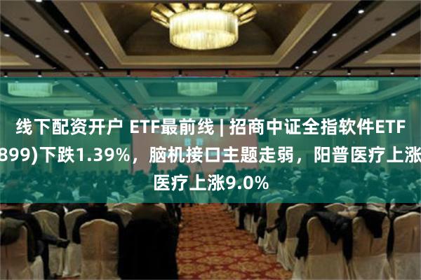 线下配资开户 ETF最前线 | 招商中证全指软件ETF(159899)下跌1.39%，脑机接口主题走弱，阳普医疗上涨9.0%