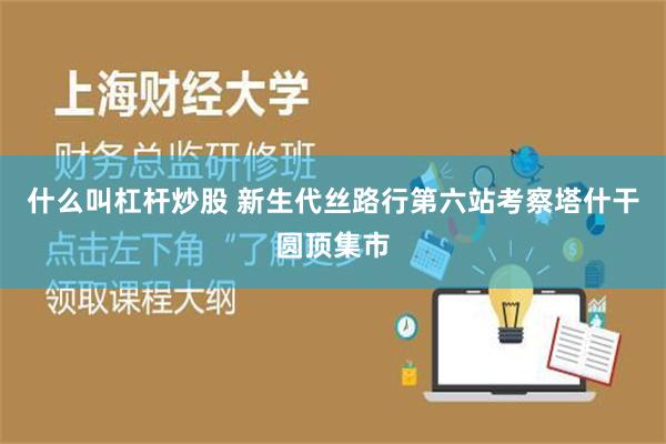 什么叫杠杆炒股 新生代丝路行第六站考察塔什干圆顶集市