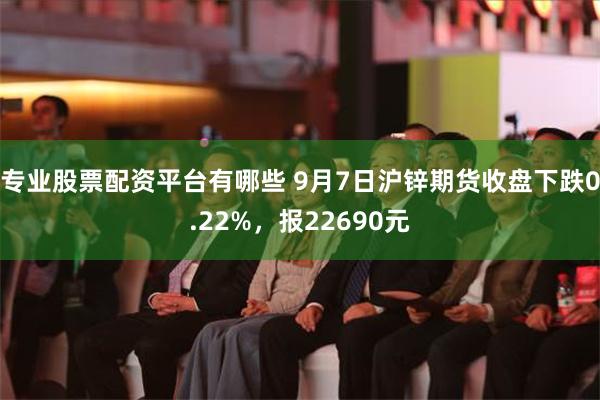 专业股票配资平台有哪些 9月7日沪锌期货收盘下跌0.22%，报22690元