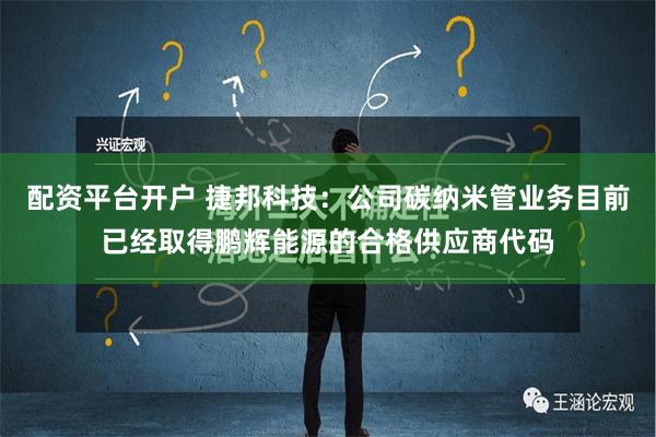 配资平台开户 捷邦科技：公司碳纳米管业务目前已经取得鹏辉能源的合格供应商代码