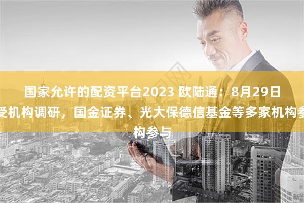 国家允许的配资平台2023 欧陆通：8月29日接受机构调研，国金证券、光大保德信基金等多家机构参与