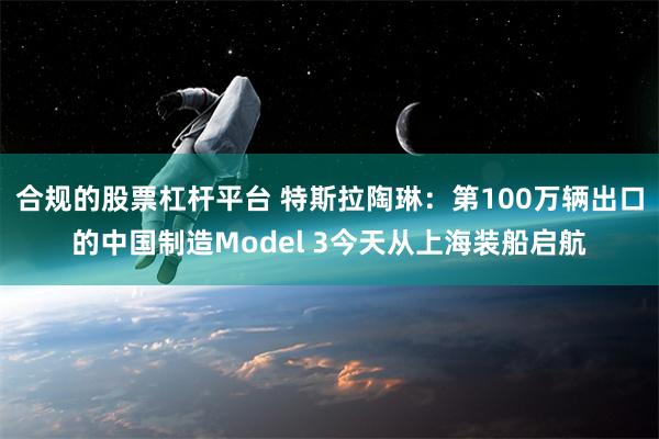 合规的股票杠杆平台 特斯拉陶琳：第100万辆出口的中国制造Model 3今天从上海装船启航