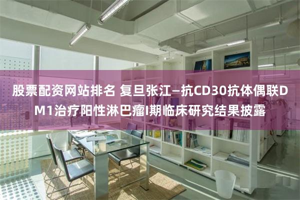 股票配资网站排名 复旦张江—抗CD30抗体偶联DM1治疗阳性淋巴瘤I期临床研究结果披露