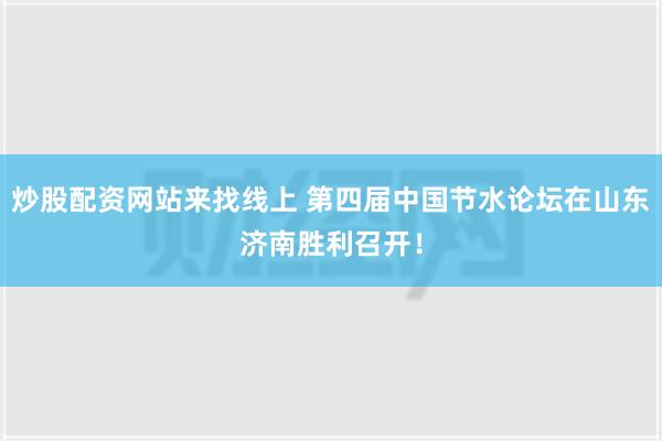 炒股配资网站来找线上 第四届中国节水论坛在山东济南胜利召开！