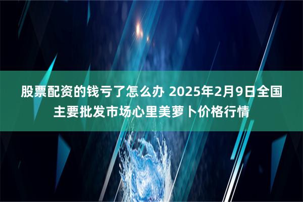 股票配资的钱亏了怎么办 2025年2月9日全国主要批发市场心里美萝卜价格行情