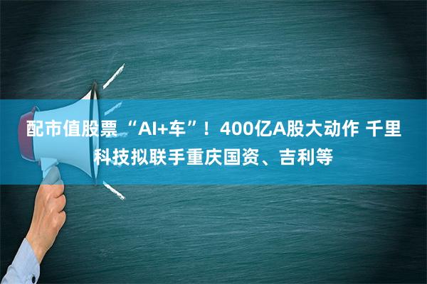 配市值股票 “AI+车”！400亿A股大动作 千里科技拟联手重庆国资、吉利等